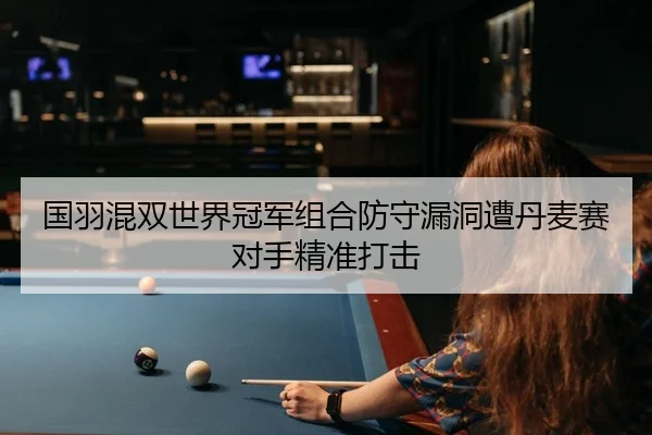 国羽混双世界冠军组合防守漏洞遭丹麦赛对手精准打击